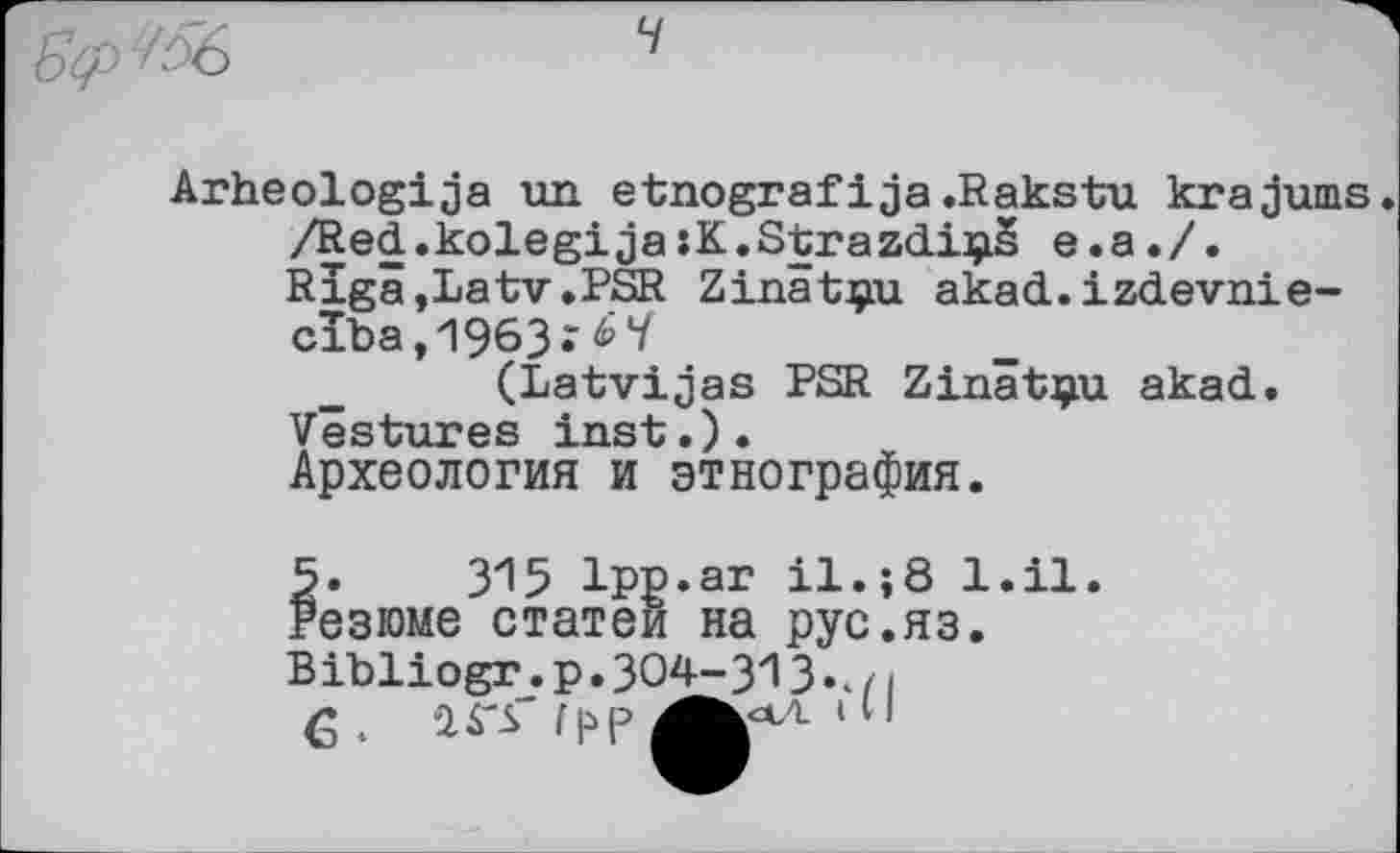 ﻿
Arheologija un etnografі ja.Rakstu krajums /Red.kolegi ja sK.Strazdi^is e.a./.
Rigâ,Latv.PSR Zinâtçu akad.izdevnie-
ciba,1963.‘^V
(Latvijas PSR Zinâtçu akad.
Vestures inst.).
Археология и этнография.
5.	315 Ipp.ar il.; Резюме статей на рус. Вibliogr_.p.304-313.., «
6.	IS'S"
;8 1.11 рус.яз.